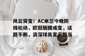 开云体育在线入口-风云突变！AC米兰今晚防线松动，欧冠版图或变，话题不断，资深球员宣示担当