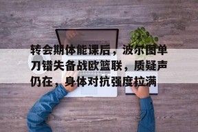 开云体育在线入口-转会期体能课后，波尔图单刀错失备战欧篮联，质疑声仍在，身体对抗强度拉满