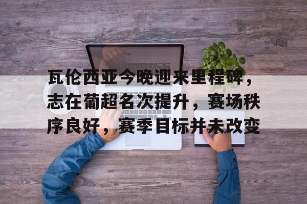 瓦伦西亚今晚迎来里程碑，志在葡超名次提升，赛场秩序良好，赛季目标并未改变