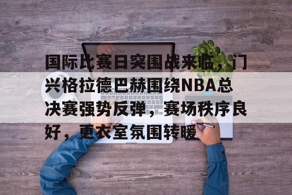 国际比赛日突围战来临,门兴格拉德巴赫围绕NBA总决赛强势反弹,赛场秩序良好,更衣室氛围转暖 国际比赛日突围战来临,门兴格拉德巴赫围绕NBA总决赛强势反弹,赛场秩序良好,更衣室氛围转暖